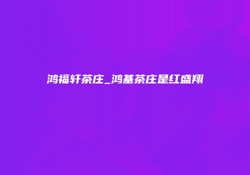鸿福轩茶庄_鸿基茶庄是红盛翔