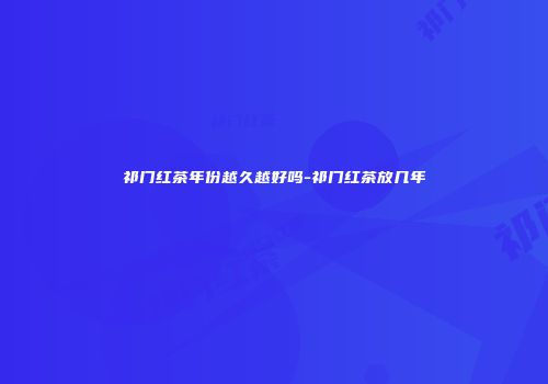 祁门红茶年份越久越好吗-祁门红茶放几年