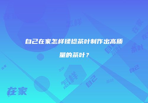 自己在家怎样揉捻茶叶制作出高质量的茶叶？