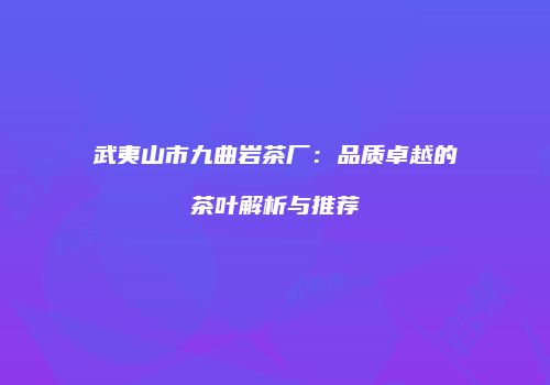 武夷山市九曲岩茶厂：品质卓越的茶叶解析与推荐
