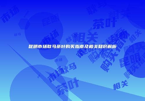 昆明市场耿马茶叶购买指南及相关知识解析