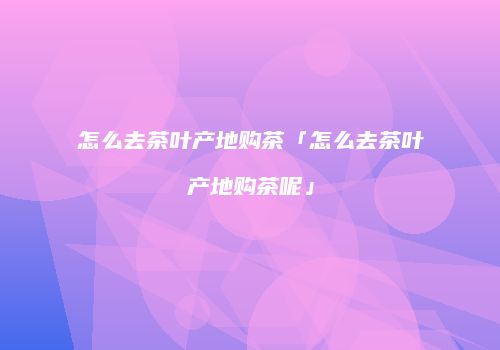 怎么去茶叶产地购茶「怎么去茶叶产地购茶呢」