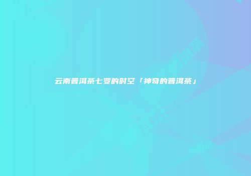 云南普洱茶七变的时空「神奇的普洱茶」