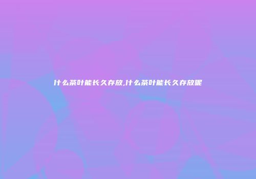 什么茶叶能长久存放,什么茶叶能长久存放呢