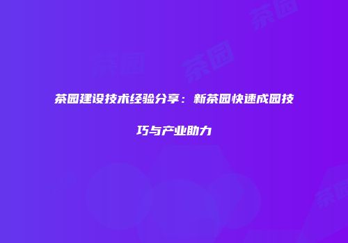 茶园建设技术经验分享：新茶园快速成园技巧与产业助力