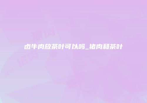 卤牛肉放茶叶可以吗_猪肉和茶叶