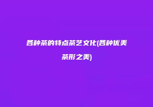 各种茶的特点茶艺文化(各种优美茶形之美)