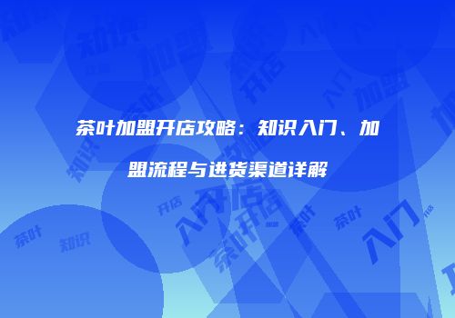 茶叶加盟开店攻略：知识入门、加盟流程与进货渠道详解