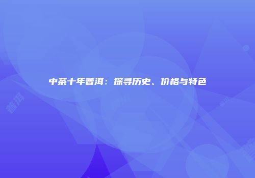 中茶十年普洱：探寻历史、价格与特色