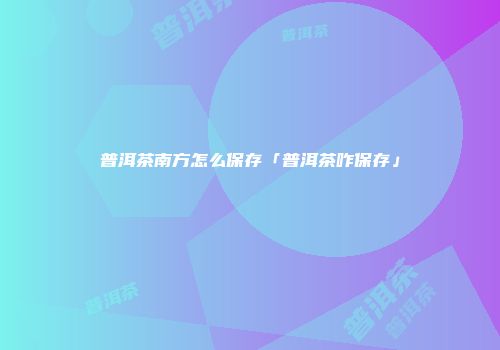普洱茶南方怎么保存「普洱茶咋保存」