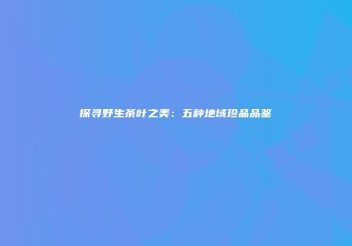 探寻野生茶叶之美：五种地域珍品品鉴