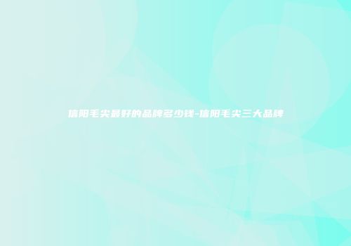 信阳毛尖最好的品牌多少钱-信阳毛尖三大品牌