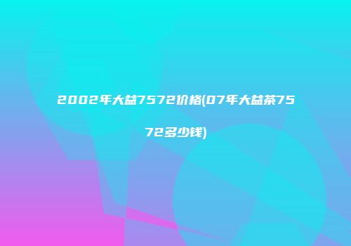 2002年大益7572价格(07年大益茶7572多少钱)
