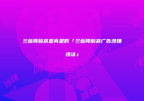 兰葛降酸茶是真是假「兰葛降酸茶广告涉嫌违法」