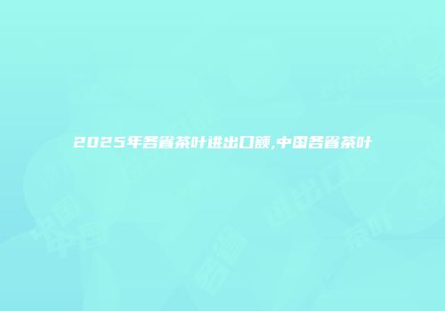 2025年各省茶叶进出口额,中国各省茶叶