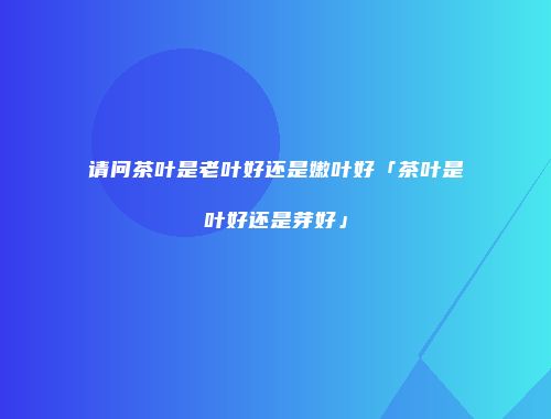 请问茶叶是老叶好还是嫩叶好「茶叶是叶好还是芽好」