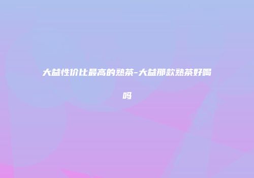 大益性价比最高的熟茶-大益那款熟茶好喝吗