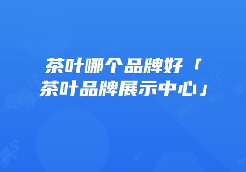 茶叶哪个品牌好「茶叶品牌展示中心」