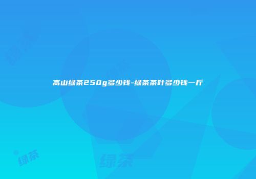高山绿茶250g多少钱-绿茶茶叶多少钱一斤
