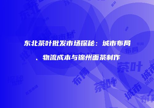 东北茶叶批发市场探秘：城市布局、物流成本与锦州面茶制作