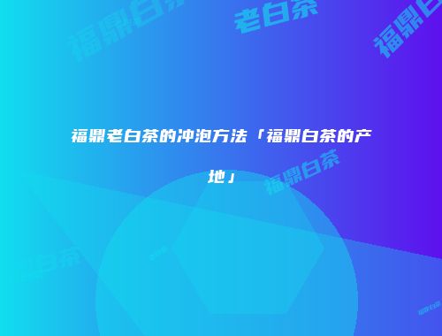 福鼎老白茶的冲泡方法「福鼎白茶的产地」