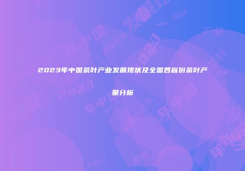 2023年中国茶叶产业发展现状及全国各省份茶叶产量分析