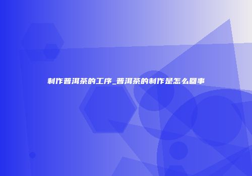 制作普洱茶的工序_普洱茶的制作是怎么回事