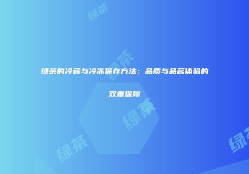 绿茶的冷藏与冷冻保存方法：品质与品茗体验的双重保障