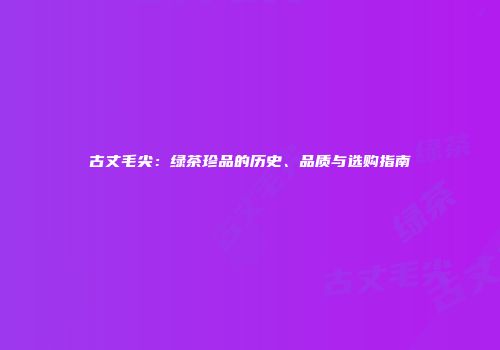 古丈毛尖：绿茶珍品的历史、品质与选购指南