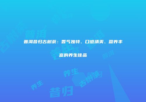 普洱昔归古树茶：香气独特、口感清爽、营养丰富的养生佳品