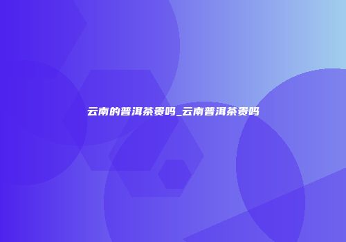 云南的普洱茶贵吗_云南普洱茶贵吗