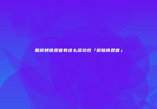喝炭烤铁观音有这么多功效「炭赔铁观音」