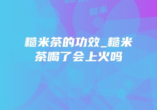 糙米茶的功效_糙米茶喝了会上火吗