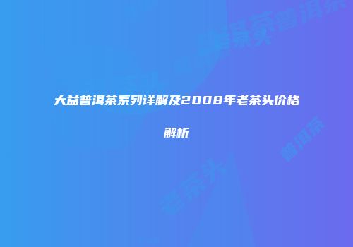大益普洱茶系列详解及2008年老茶头价格解析