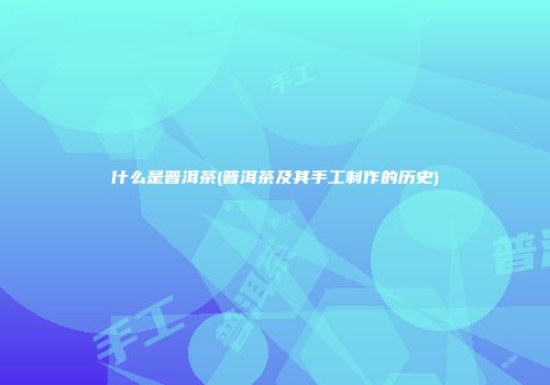 什么是普洱茶(普洱茶及其手工制作的历史)