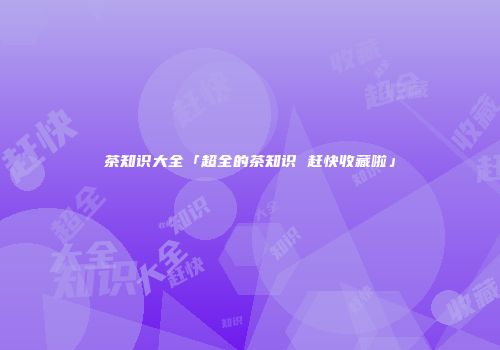 茶知识大全「超全的茶知识 赶快收藏啦」