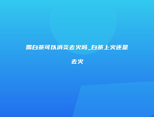 喝白茶可以消炎去火吗_白茶上火还是去火