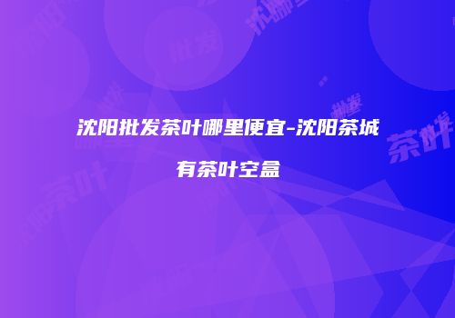 沈阳批发茶叶哪里便宜-沈阳茶城有茶叶空盒