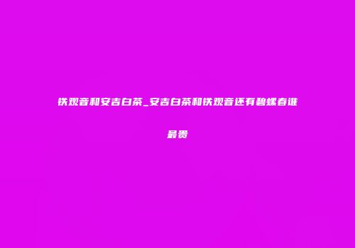铁观音和安吉白茶_安吉白茶和铁观音还有碧螺春谁最贵