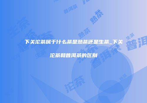 下关沱茶属于什么茶是熟茶还是生茶_下关沱茶和普洱茶的区别