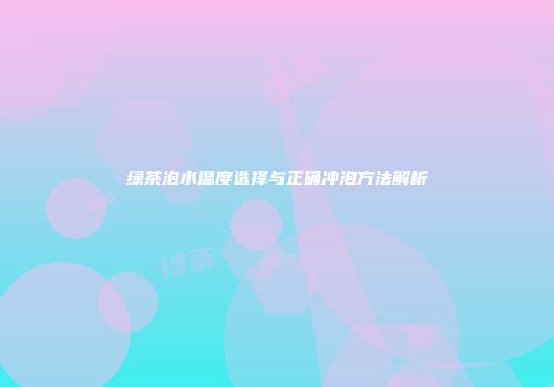 绿茶泡水温度选择与正确冲泡方法解析