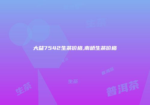 大益7542生茶价格,南峤生茶价格