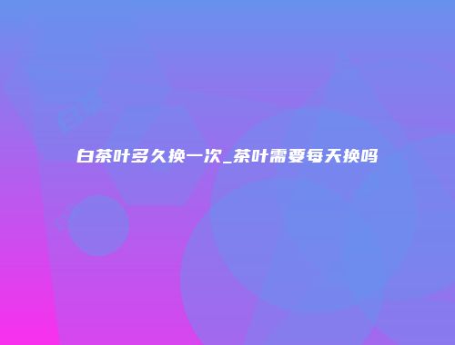 白茶叶多久换一次_茶叶需要每天换吗