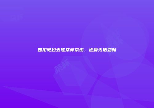四招轻松去除茶杯茶垢，恢复光洁如新