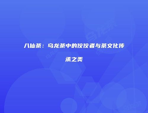 八仙茶：乌龙茶中的佼佼者与茶文化传承之美