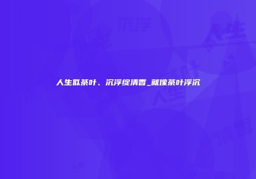 人生似茶叶、沉浮绽清香_就像茶叶浮沉