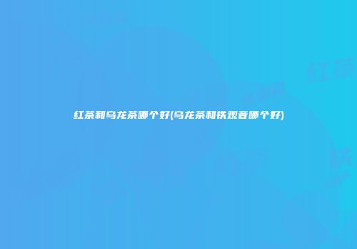 红茶和乌龙茶哪个好(乌龙茶和铁观音哪个好)