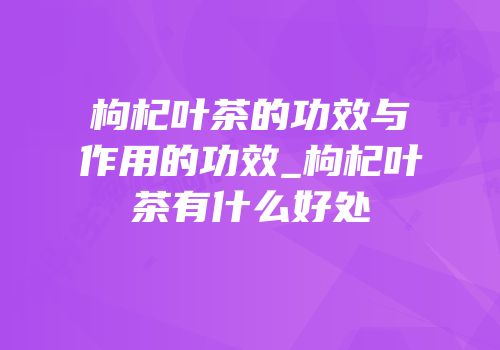 枸杞叶茶的功效与作用的功效_枸杞叶茶有什么好处