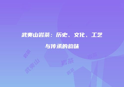 武夷山岩茶：历史、文化、工艺与传承的韵味