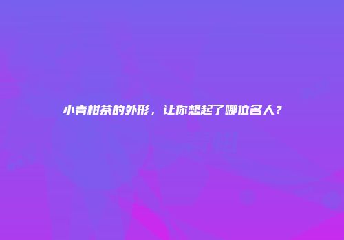小青柑茶的外形，让你想起了哪位名人？